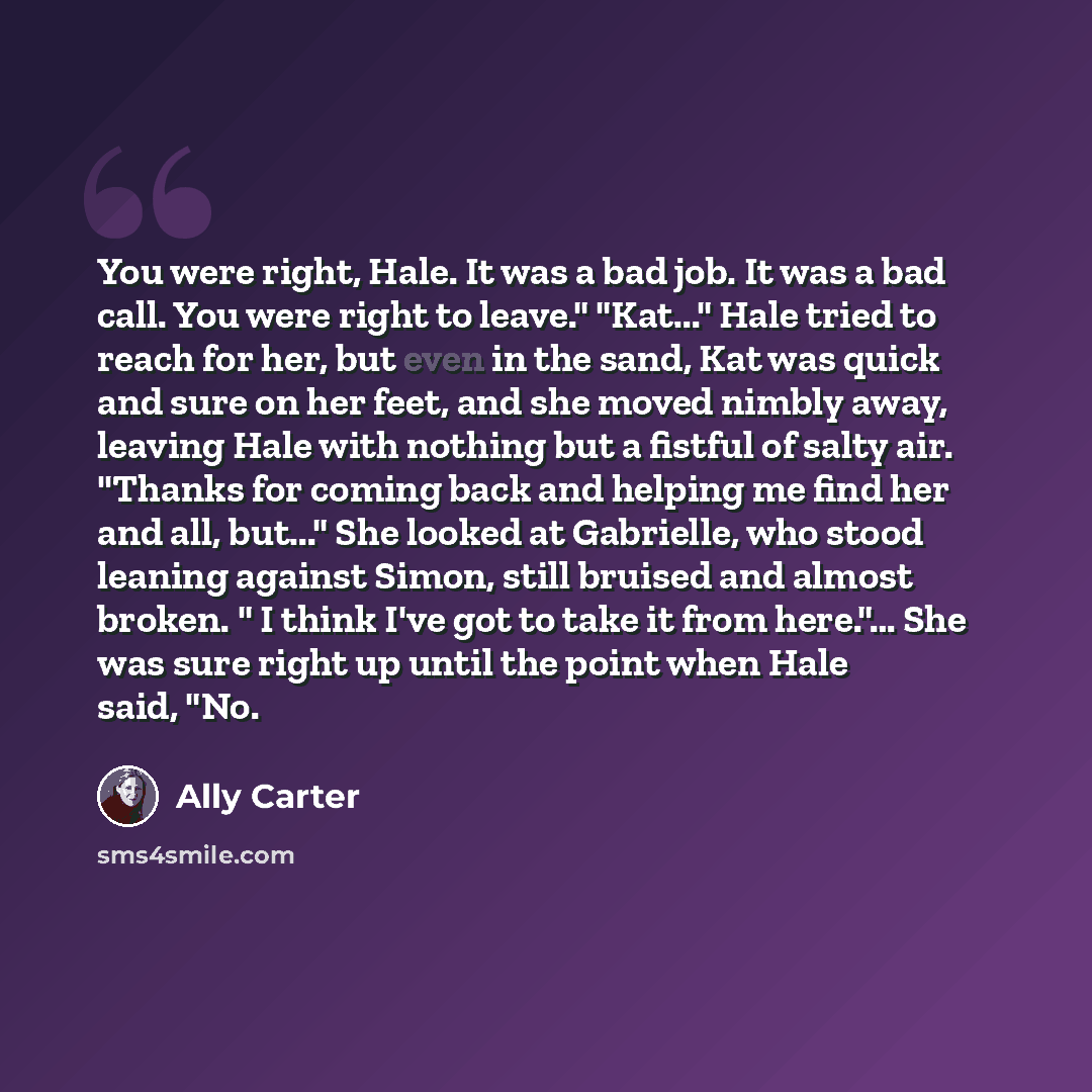 “You were right, Hale. It was a bad job. It was a bad call. You were right to leave." "Kat..." Hale tried to reach for her, but even in the sand, Kat was quick and sure on her feet, and she moved nimbly away, leaving Hale with nothing but a fistful of salty air. "Thanks for coming back and helping…” quote by Ally Carter