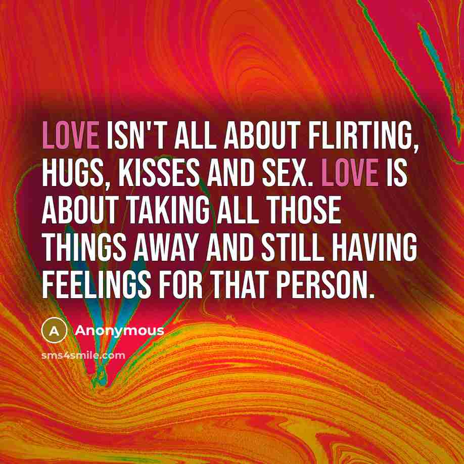 “Love isn't all about flirting, hugs, kisses and sex. Love is about taking all those things away and still having feelings for that person.” quote by Anonymous