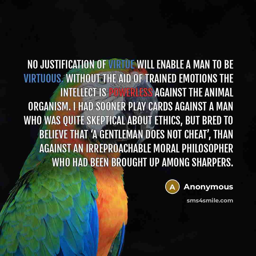 “No justification of virtue will enable a man to be virtuous. Without the aid of trained emotions the intellect is powerless against the animal organism. I had sooner play cards against a man who was quite skeptical about ethics, but bred to believe that ‘a gentleman does not cheat’, than against…” quote by Anonymous
