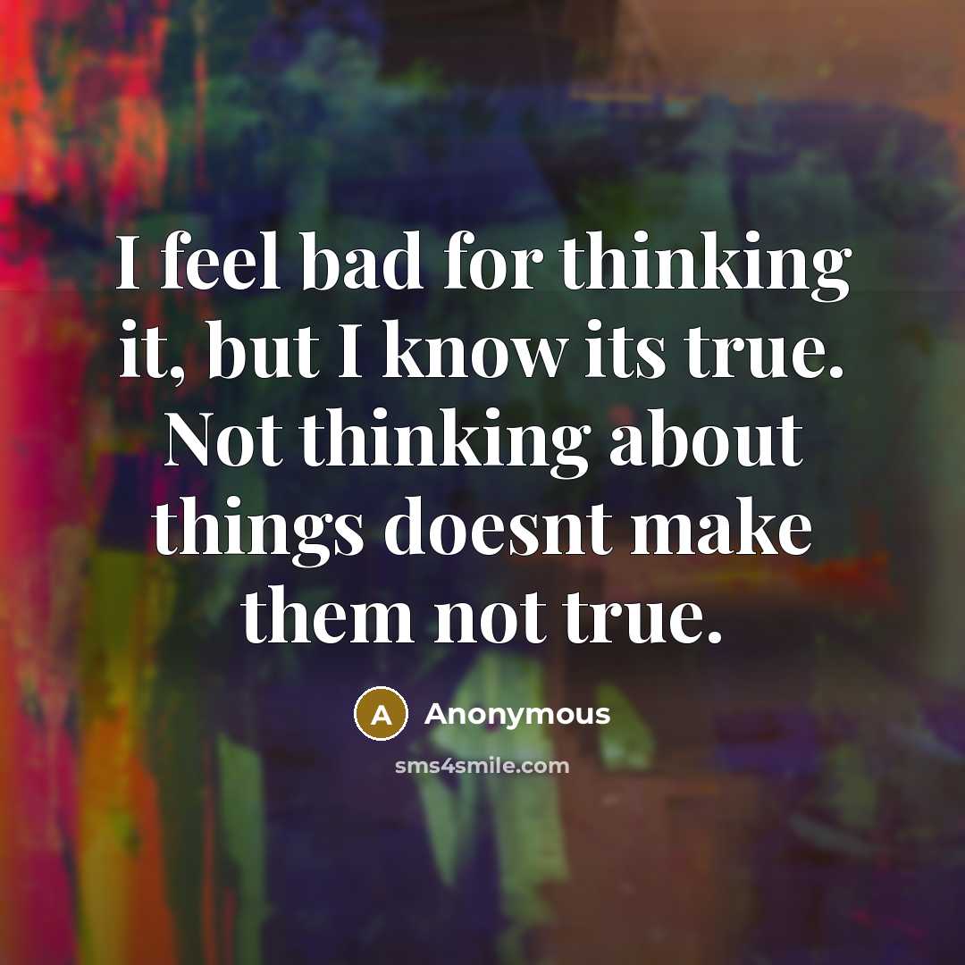 “I feel bad for thinking it, but I know its true. Not thinking about things doesnt make them not true.” quote by Anonymous