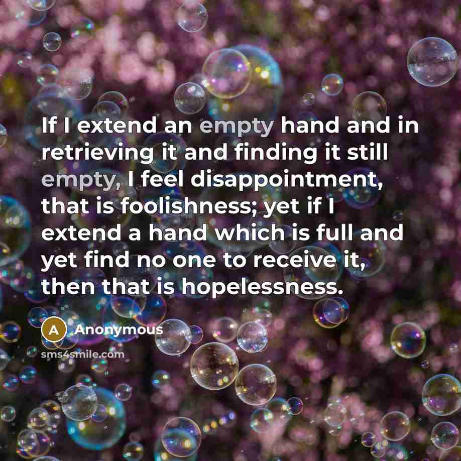 “If I extend an empty hand and in retrieving it and finding it still empty, I feel disappointment, that is foolishness; yet if I extend a hand which is full and yet find no one to receive it, then that is hopelessness.” quote by Anonymous