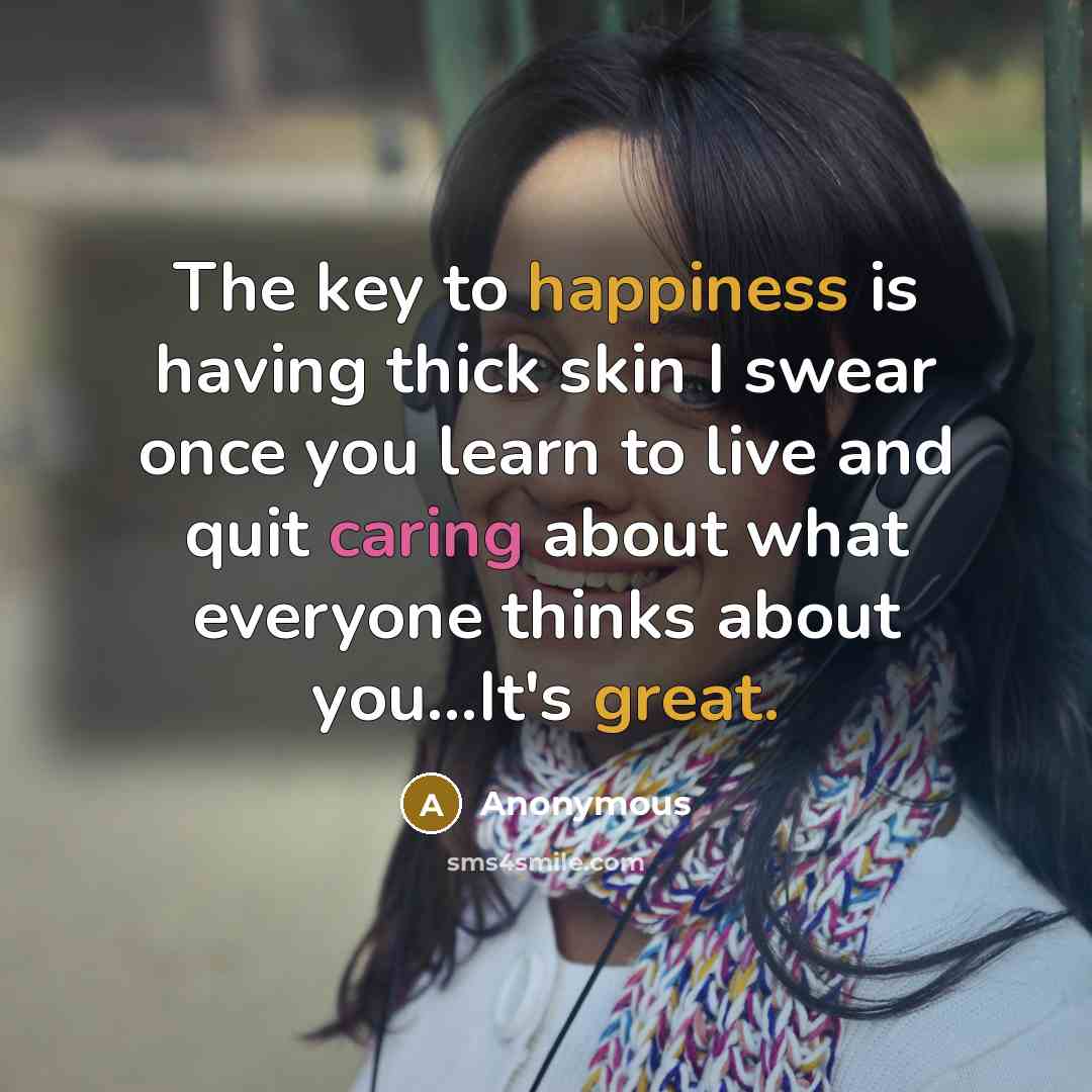 “The key to happiness is having thick skin I swear once you learn to live and quit caring about what everyone thinks about you...It's great.” quote by Anonymous
