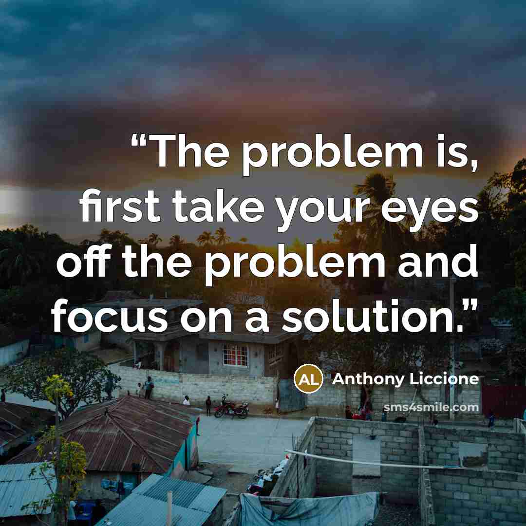 “The problem is, first take your eyes off the problem and focus on a solution.” quote by Anthony Liccione