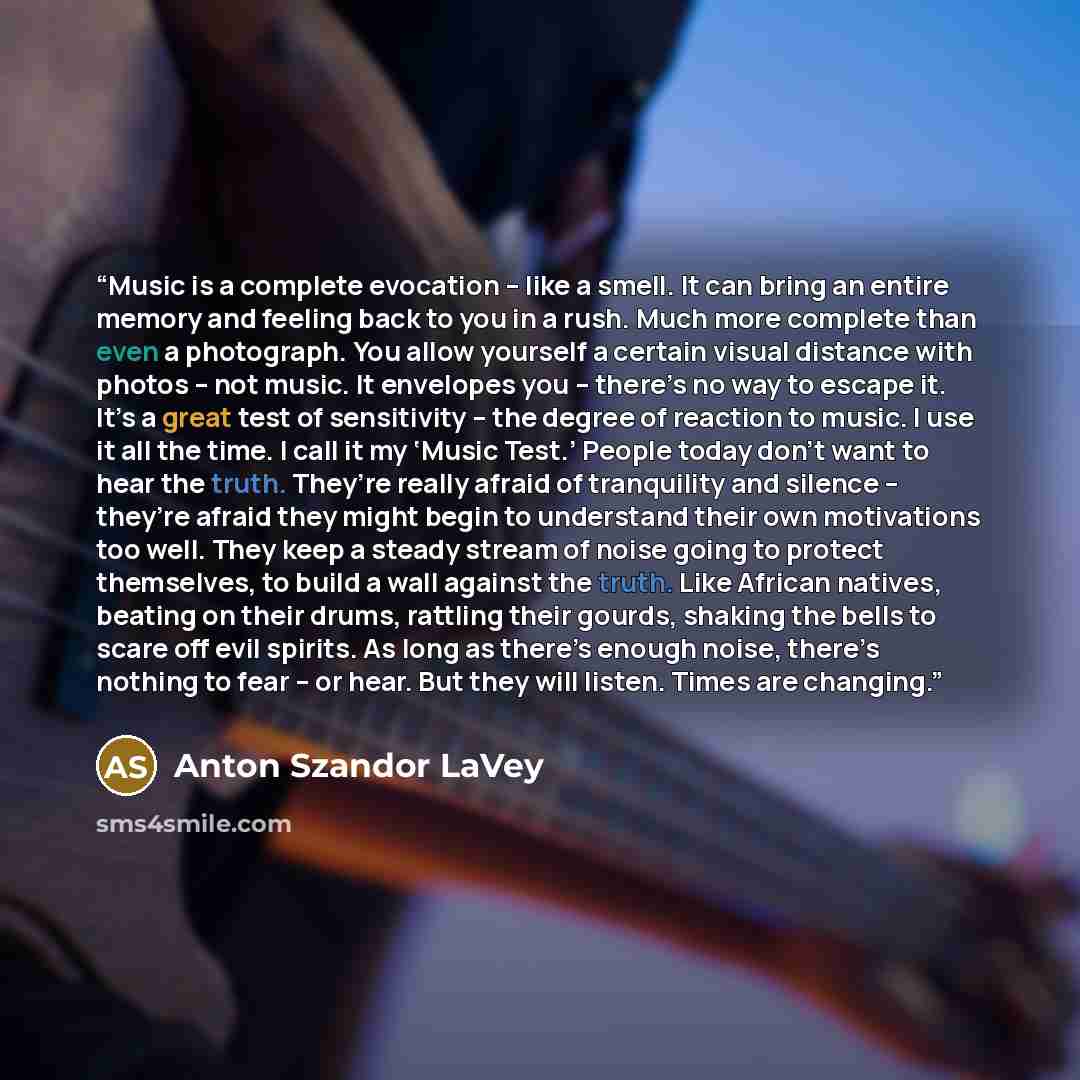 “Music is a complete evocation – like a smell. It can bring an entire memory and feeling back to you in a rush. Much more complete than even a photograph. You allow yourself a certain visual distance with photos – not music. It envelopes you – there’s no way to escape it. It’s a great test of…” quote by Anton Szandor LaVey