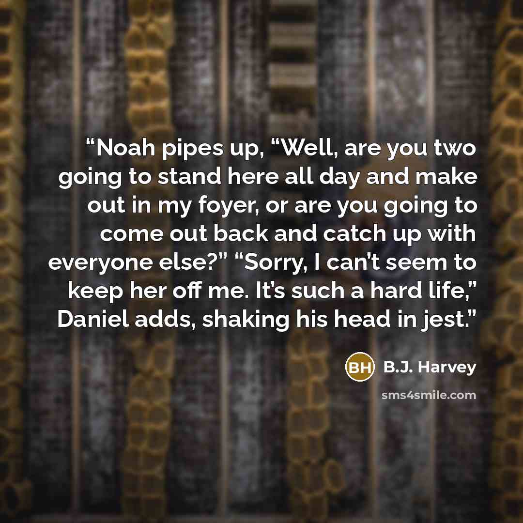 “Noah pipes up, “Well, are you two going to stand here all day and make out in my foyer, or are you going to come out back and catch up with everyone else?” “Sorry, I can’t seem to keep her off me. It’s such a hard life,” Daniel adds, shaking his head in jest.” quote by B.J. Harvey