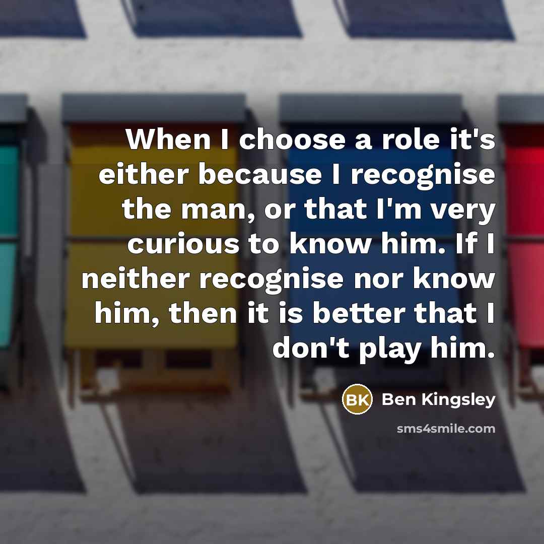 “When I choose a role it's either because I recognise the man, or that I'm very curious to know him. If I neither recognise nor know him, then it is better that I don't play him.” quote by Ben Kingsley