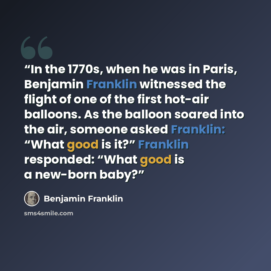 “In the 1770s, when he was in Paris, Benjamin Franklin witnessed the flight of one of the first hot-air balloons. As the balloon soared into the air, someone asked Franklin: “What good is it?” Franklin responded: “What good is a new-born baby?” quote by Benjamin Franklin