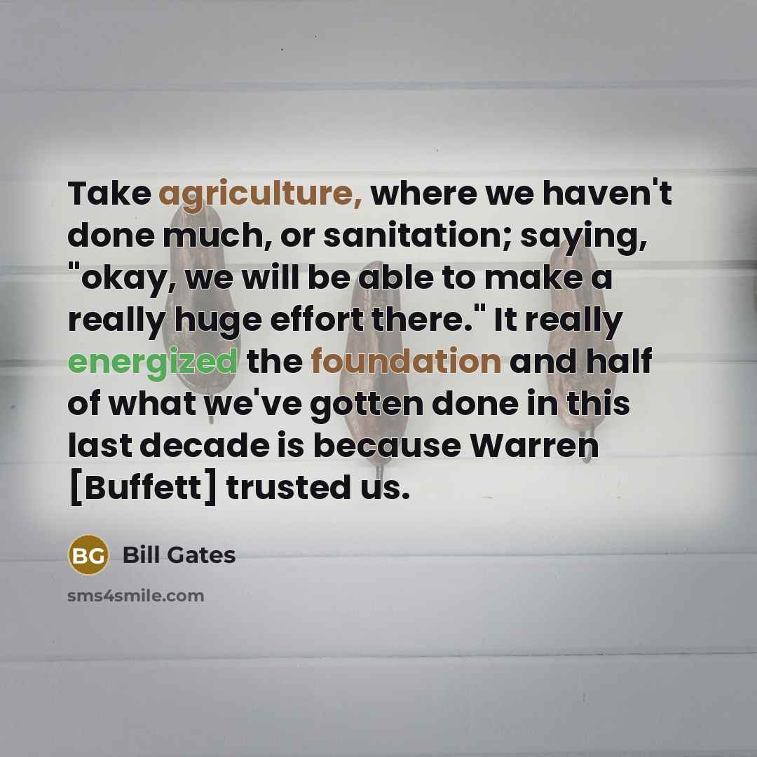 “Take agriculture, where we haven't done much, or sanitation; saying, "okay, we will be able to make a really huge effort there." It really energized the foundation and half of what we've gotten done in this last decade is because Warren [Buffett] trusted us.” quote by Bill Gates