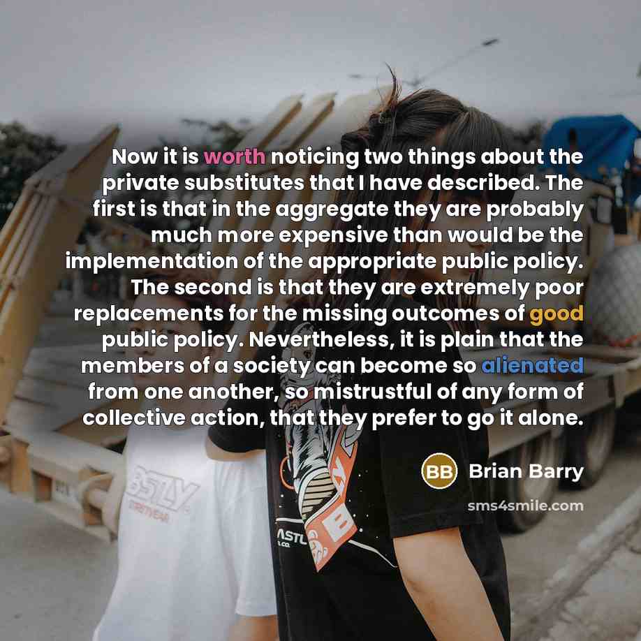 “Now it is worth noticing two things about the private substitutes that I have described. The first is that in the aggregate they are probably much more expensive than would be the implementation of the appropriate public policy. The second is that they are extremely poor replacements for the…” quote by Brian Barry