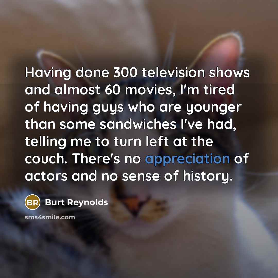 “Having done 300 television shows and almost 60 movies, I'm tired of having guys who are younger than some sandwiches I've had, telling me to turn left at the couch. There's no appreciation of actors and no sense of history.” quote by Burt Reynolds