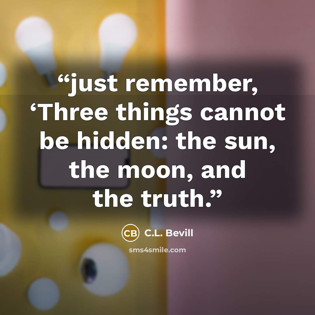 “just remember, ‘Three things cannot be hidden: the sun, the moon, and the truth.” quote by C.L. Bevill