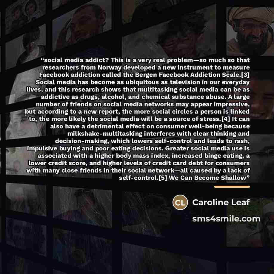 “social media addict? This is a very real problem—so much so that researchers from Norway developed a new instrument to measure Facebook addiction called the Bergen Facebook Addiction Scale.[3] Social media has become as ubiquitous as television in our everyday lives, and this research shows that…” quote by Caroline Leaf