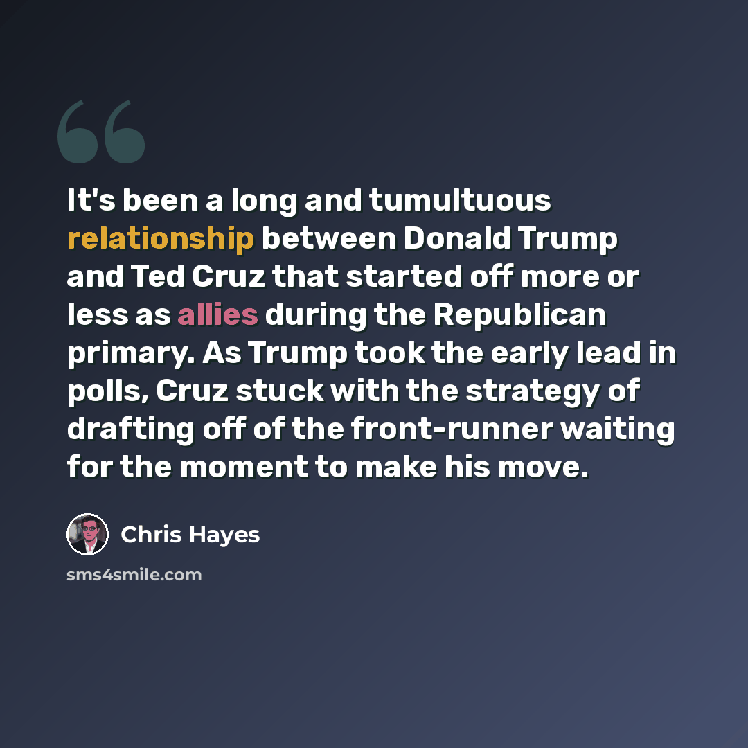 “It's been a long and tumultuous relationship between Donald Trump and Ted Cruz that started off more or less as allies during the Republican primary. As Trump took the early lead in polls, Cruz stuck with the strategy of drafting off of the front-runner waiting for the moment to make his move.” quote by Chris Hayes