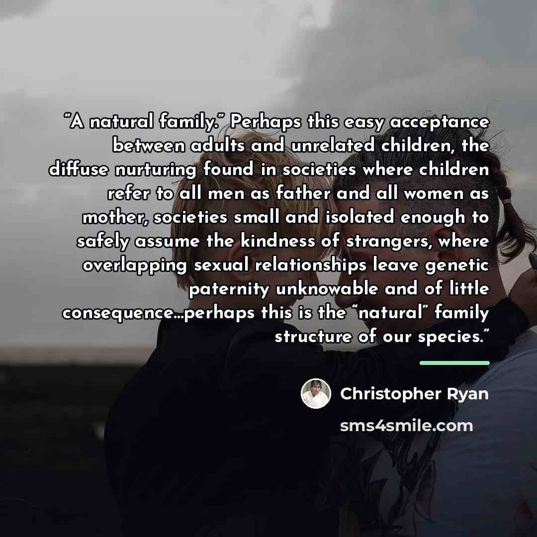 “A natural family.” Perhaps this easy acceptance between adults and unrelated children, the diffuse nurturing found in societies where children refer to all men as father and all women as mother, societies small and isolated enough to safely assume the kindness of strangers, where overlapping…” quote by Christopher Ryan