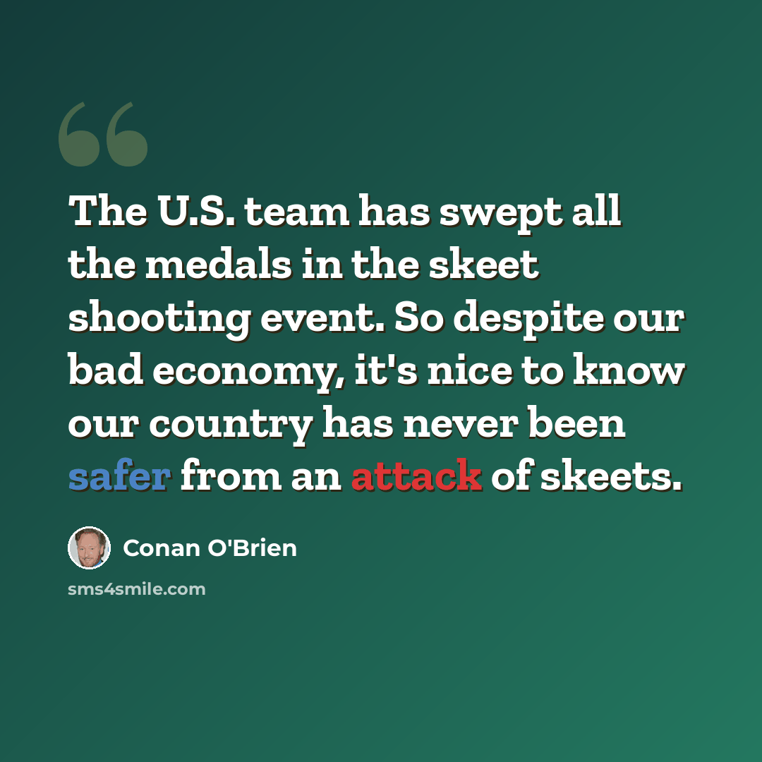 “The U.S. team has swept all the medals in the skeet shooting event. So despite our bad economy, it's nice to know our country has never been safer from an attack of skeets.” quote by Conan O'Brien