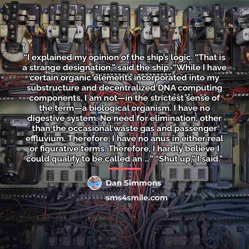 “I explained my opinion of the ship’s logic. “That is a strange designation,” said the ship. “While I have certain organic elements incorporated into my substructure and decentralized DNA computing components, I am not—in the strictest sense of the term—a biological organism. I have no digestive…” quote by Dan Simmons