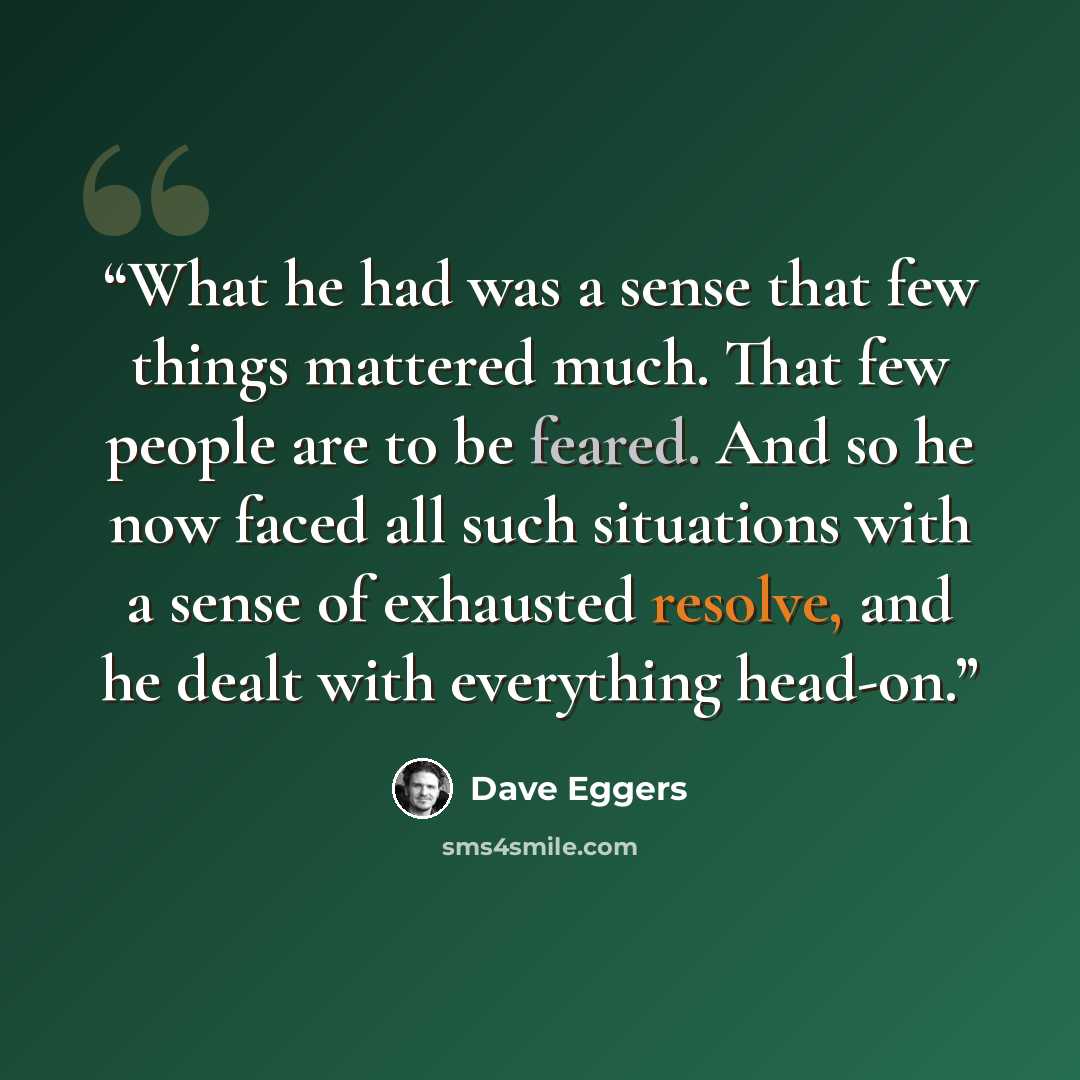 “What he had was a sense that few things mattered much. That few people are to be feared. And so he now faced all such situations with a sense of exhausted resolve, and he dealt with everything head-on.” quote by Dave Eggers