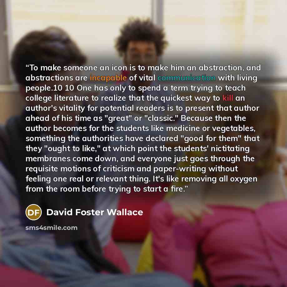 “To make someone an icon is to make him an abstraction, and abstractions are incapable of vital communication with living people.10 10 One has only to spend a term trying to teach college literature to realize that the quickest way to kill an author's vitality for potential readers is to present…” quote by David Foster Wallace