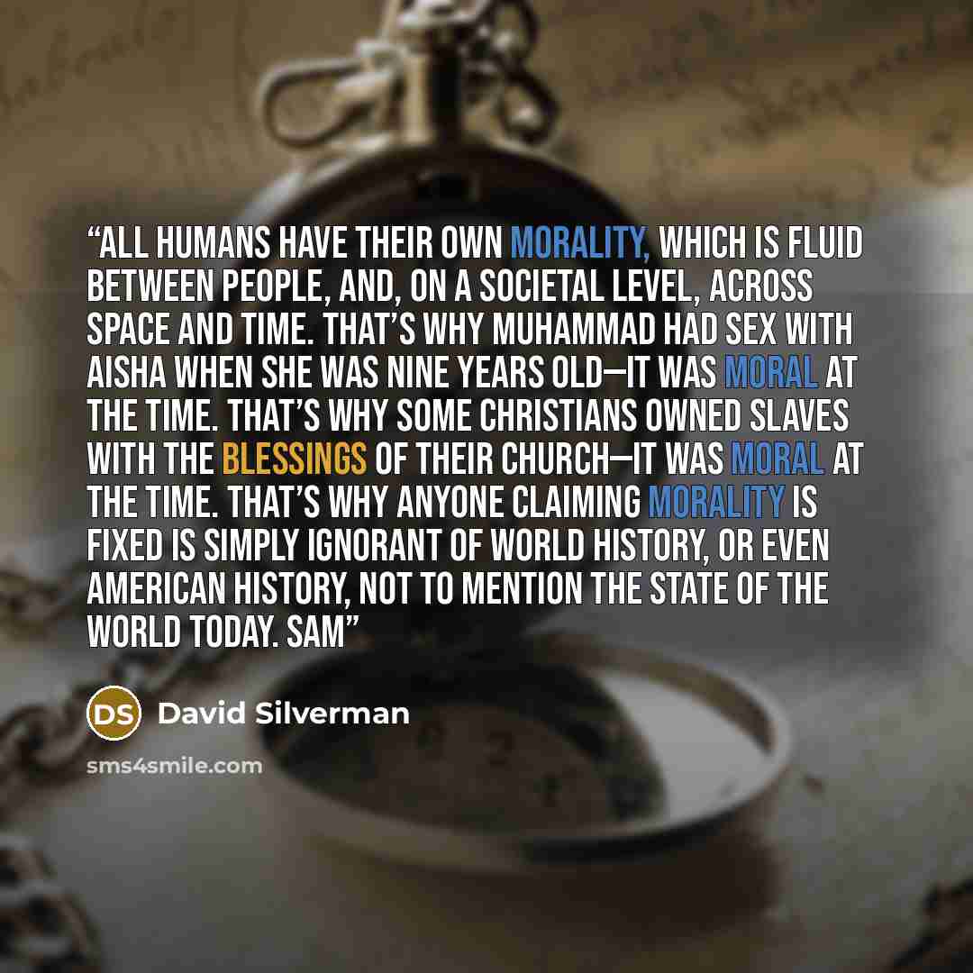 “All humans have their own morality, which is fluid between people, and, on a societal level, across space and time. That’s why Muhammad had sex with Aisha when she was nine years old—it was moral at the time. That’s why some Christians owned slaves with the blessings of their church—it was moral…” quote by David Silverman