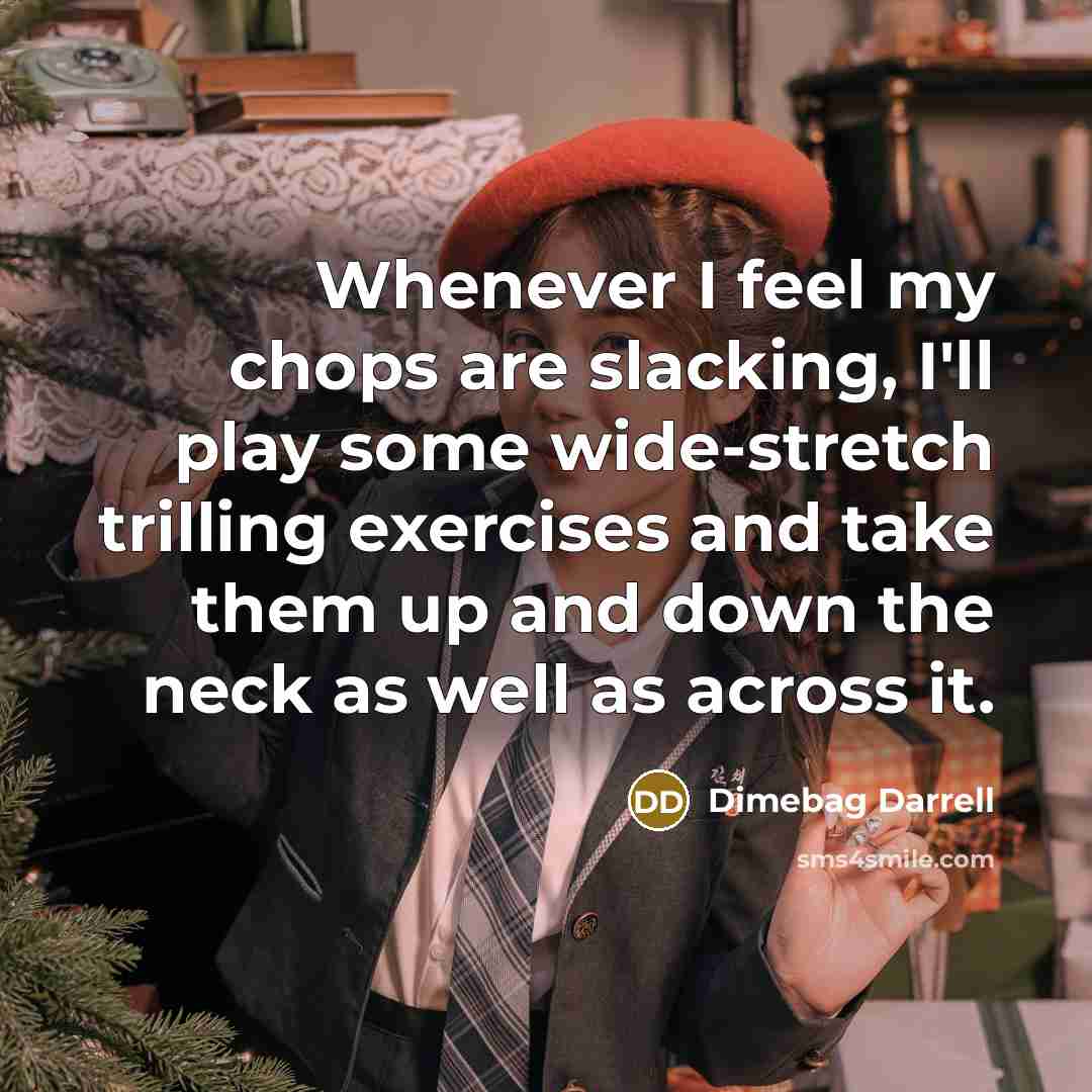 “Whenever I feel my chops are slacking, I'll play some wide-stretch trilling exercises and take them up and down the neck as well as across it.” quote by Dimebag Darrell