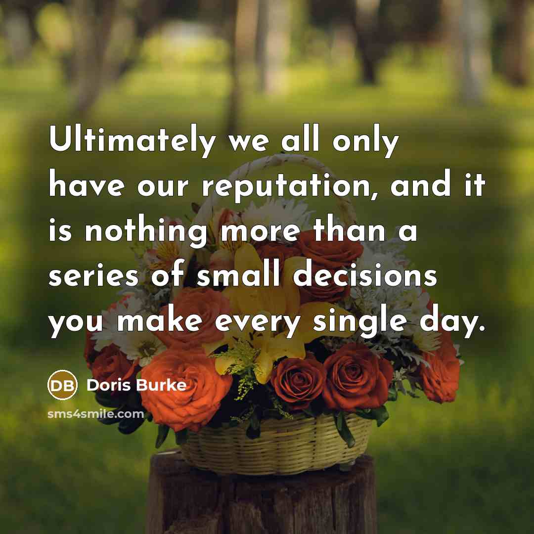 “Ultimately we all only have our reputation, and it is nothing more than a series of small decisions you make every single day.” quote by Doris Burke