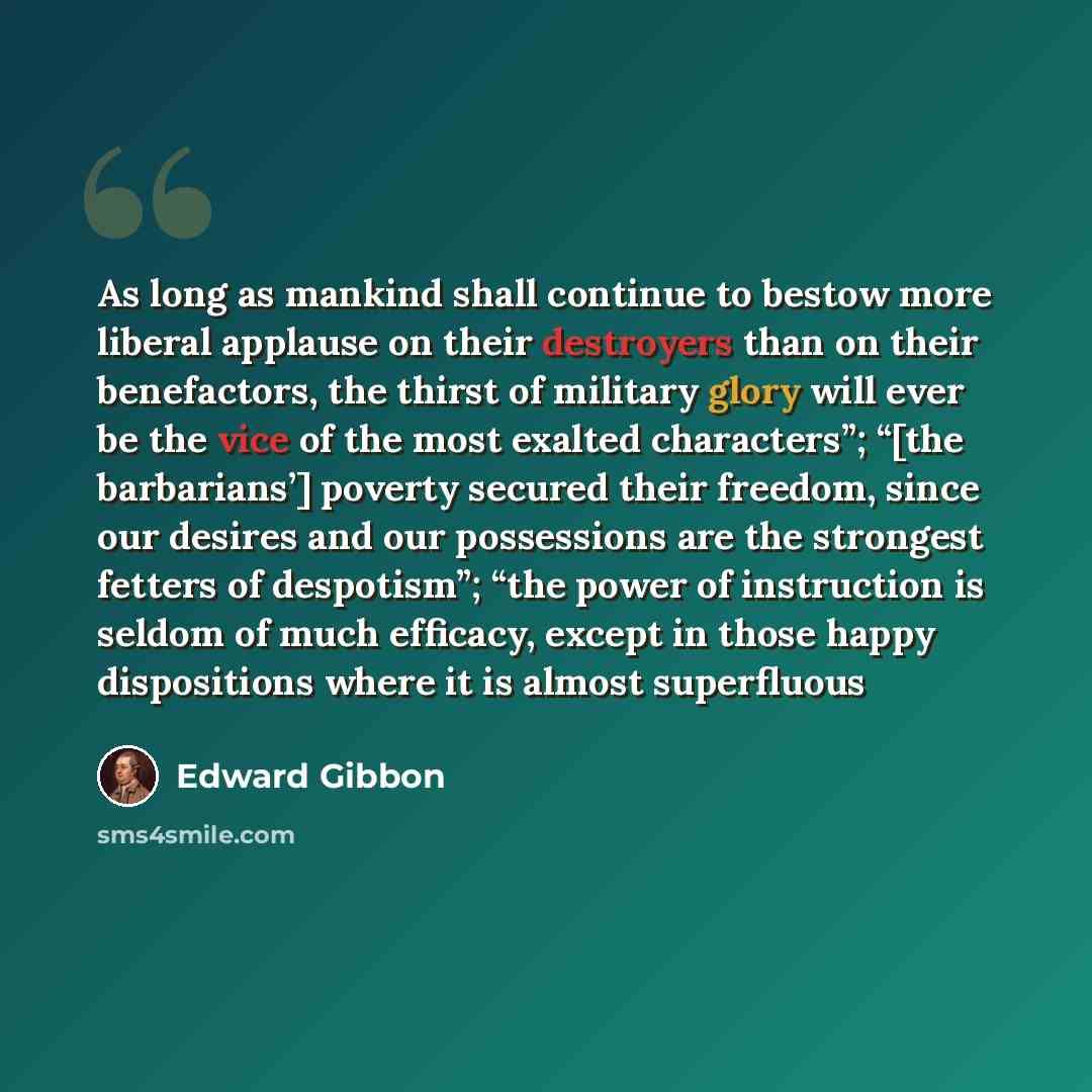 “As long as mankind shall continue to bestow more liberal applause on their destroyers than on their benefactors, the thirst of military glory will ever be the vice of the most exalted characters”; “[the barbarians’] poverty secured their freedom, since our desires and our possessions are the…” quote by Edward Gibbon