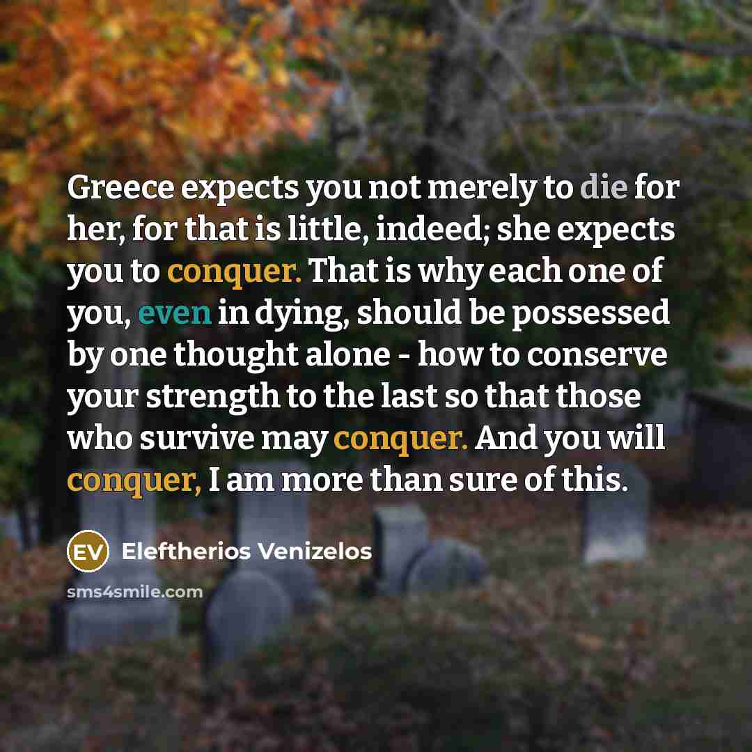“Greece expects you not merely to die for her, for that is little, indeed; she expects you to conquer. That is why each one of you, even in dying, should be possessed by one thought alone - how to conserve your strength to the last so that those who survive may conquer. And you will conquer, I am…” quote by Eleftherios Venizelos