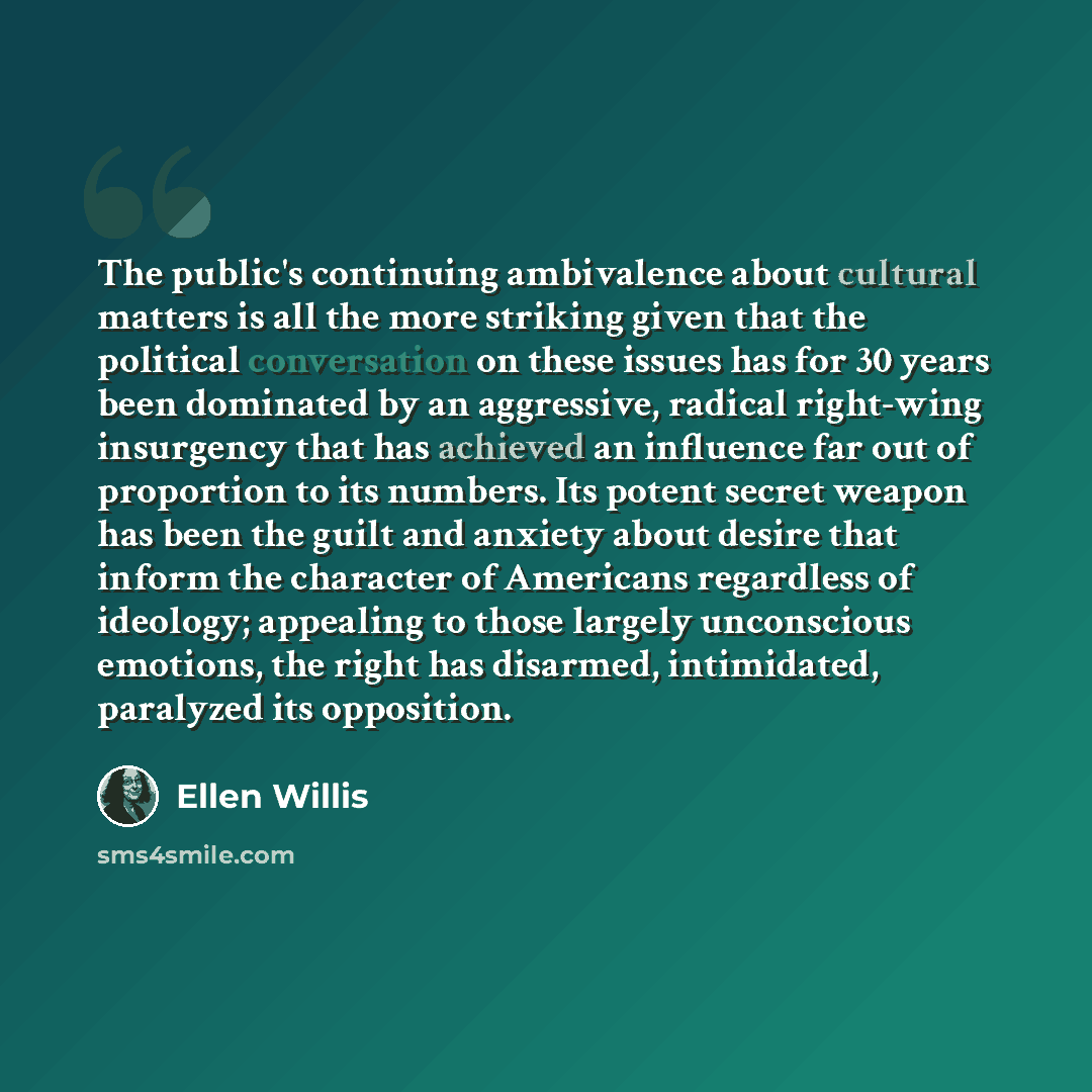 “The public's continuing ambivalence about cultural matters is all the more striking given that the political conversation on these issues has for 30 years been dominated by an aggressive, radical right-wing insurgency that has achieved an influence far out of proportion to its numbers. Its potent…” quote by Ellen Willis