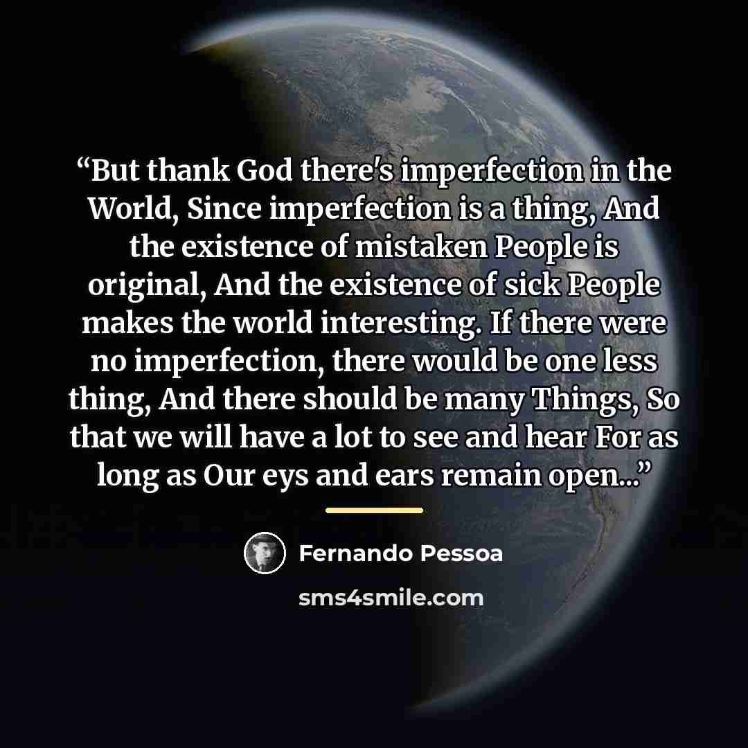 “But thank God there's imperfection in the World, Since imperfection is a thing, And the existence of mistaken People is original, And the existence of sick People makes the world interesting. If there were no imperfection, there would be one less thing, And there should be many Things, So that we…” quote by Fernando Pessoa
