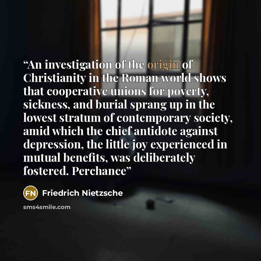 “An investigation of the origin of Christianity in the Roman world shows that cooperative unions for poverty, sickness, and burial sprang up in the lowest stratum of contemporary society, amid which the chief antidote against depression, the little joy experienced in mutual benefits, was…” quote by Friedrich Nietzsche