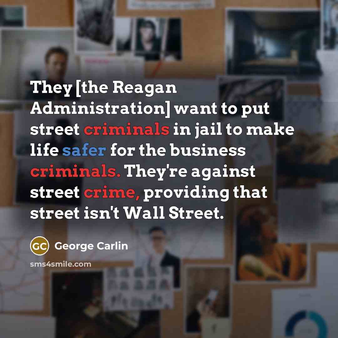 “They [the Reagan Administration] want to put street criminals in jail to make life safer for the business criminals. They're against street crime, providing that street isn't Wall Street.” quote by George Carlin