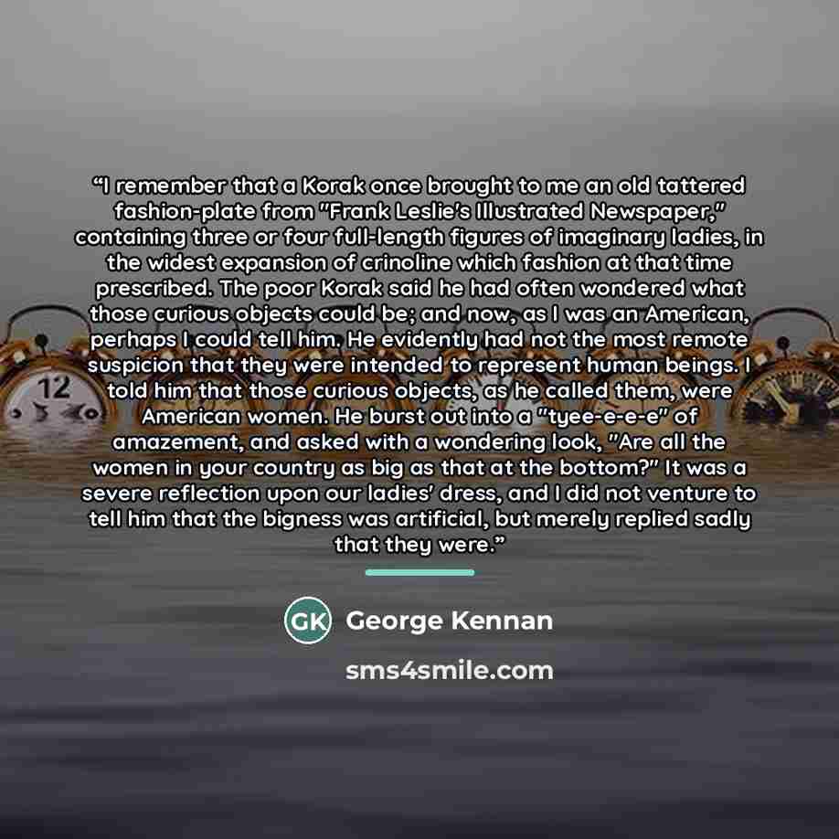 “I remember that a Korak once brought to me an old tattered fashion-plate from "Frank Leslie's Illustrated Newspaper," containing three or four full-length figures of imaginary ladies, in the widest expansion of crinoline which fashion at that time prescribed. The poor Korak said he had often…” quote by George Kennan