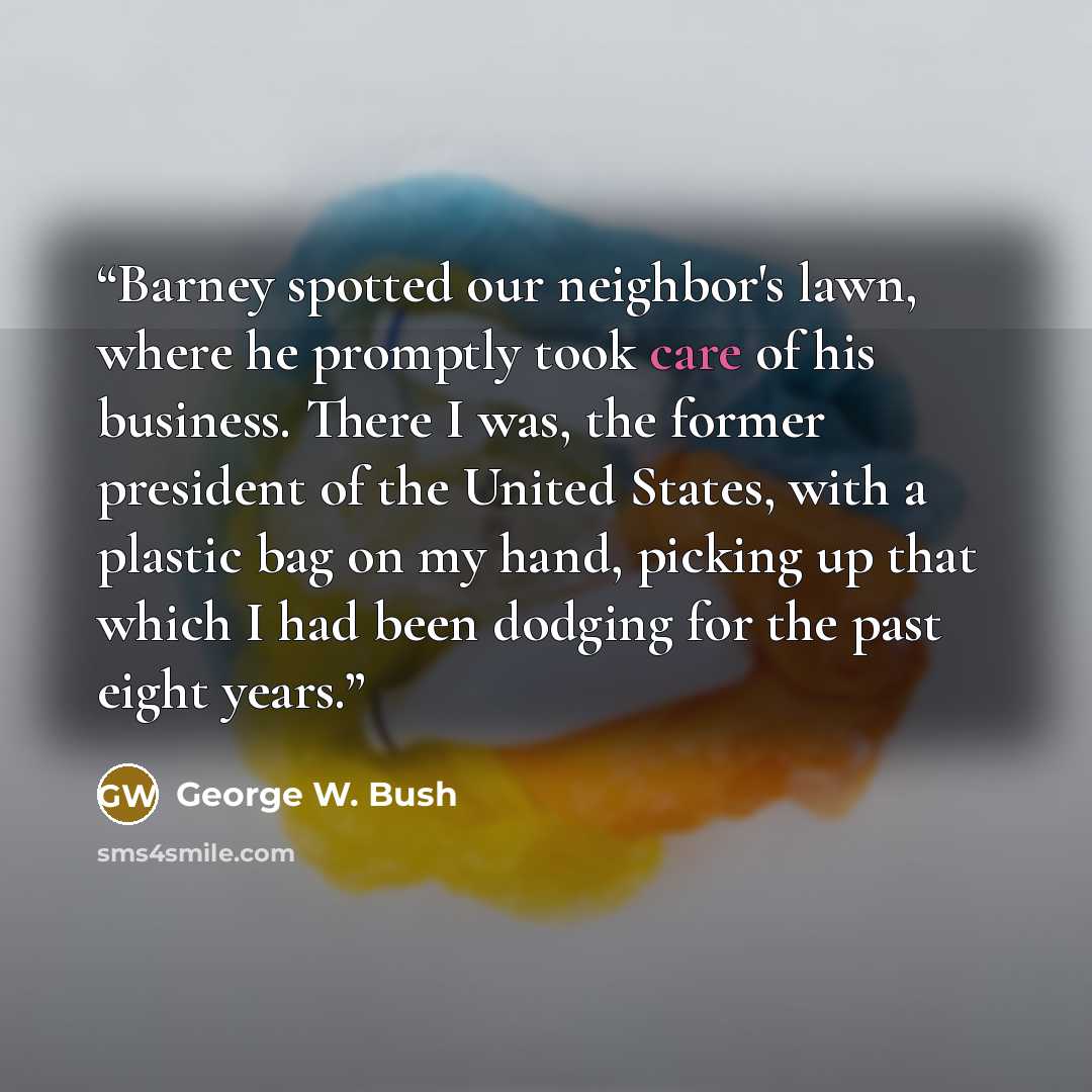 “Barney spotted our neighbor's lawn, where he promptly took care of his business. There I was, the former president of the United States, with a plastic bag on my hand, picking up that which I had been dodging for the past eight years.” quote by George W. Bush