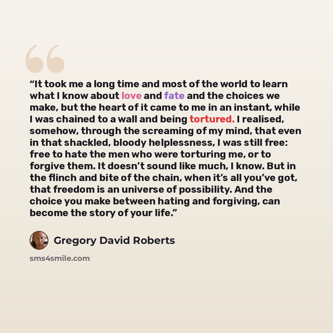 “It took me a long time and most of the world to learn what I know about love and fate and the choices we make, but the heart of it came to me in an instant, while I was chained to a wall and being tortured. I realised, somehow, through the screaming of my mind, that even in that shackled, bloody…” quote by Gregory David Roberts