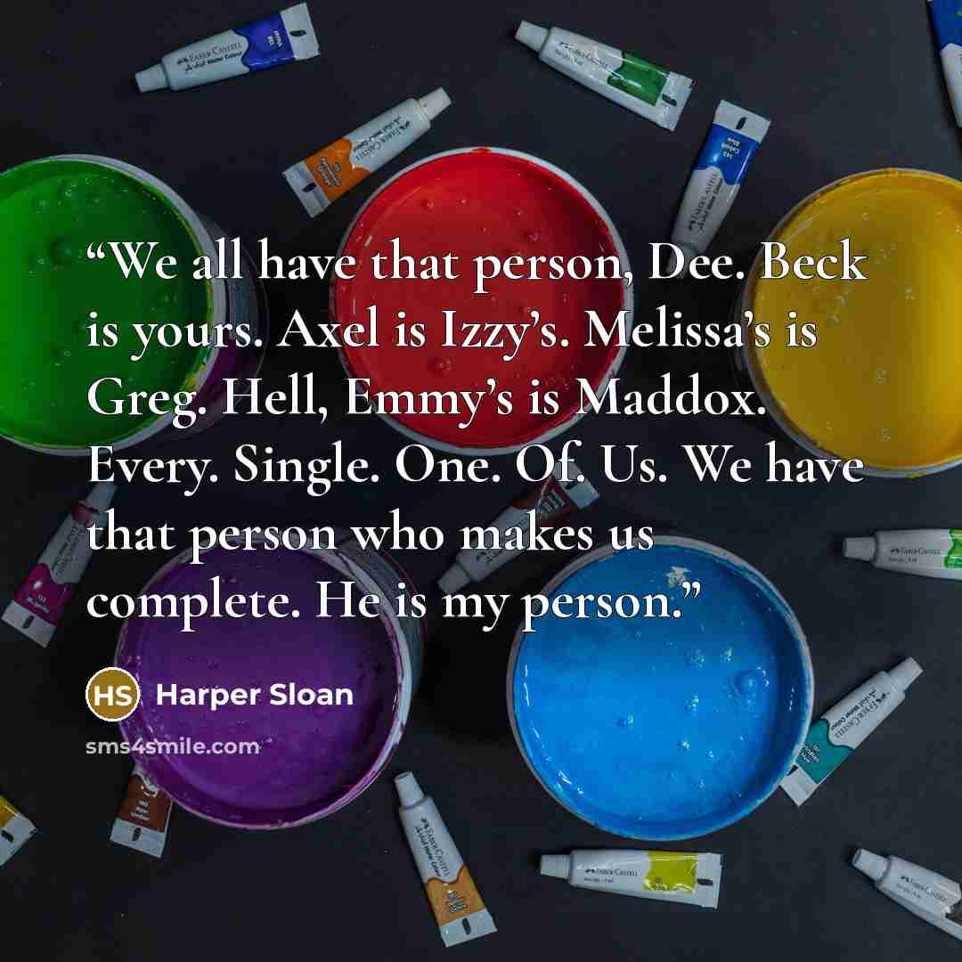 “We all have that person, Dee. Beck is yours. Axel is Izzy’s. Melissa’s is Greg. Hell, Emmy’s is Maddox. Every. Single. One. Of. Us. We have that person who makes us complete. He is my person.” quote by Harper Sloan