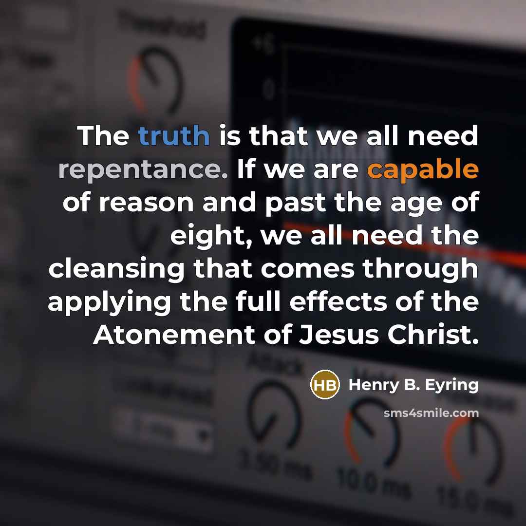 “The truth is that we all need repentance. If we are capable of reason and past the age of eight, we all need the cleansing that comes through applying the full effects of the Atonement of Jesus Christ.” quote by Henry B. Eyring