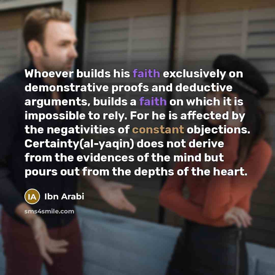 “Whoever builds his faith exclusively on demonstrative proofs and deductive arguments, builds a faith on which it is impossible to rely. For he is affected by the negativities of constant objections. Certainty(al-yaqin) does not derive from the evidences of the mind but pours out from the depths of…” quote by Ibn Arabi