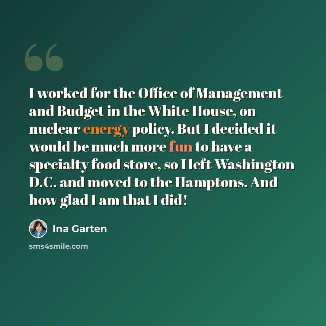 “I worked for the Office of Management and Budget in the White House, on nuclear energy policy. But I decided it would be much more fun to have a specialty food store, so I left Washington D.C. and moved to the Hamptons. And how glad I am that I did!” quote by Ina Garten