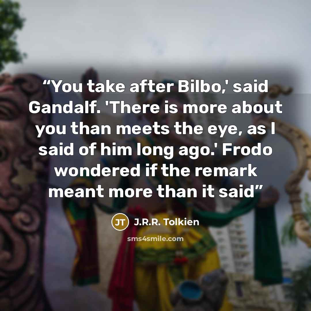 “You take after Bilbo,' said Gandalf. 'There is more about you than meets the eye, as I said of him long ago.' Frodo wondered if the remark meant more than it said” quote by J.R.R. Tolkien