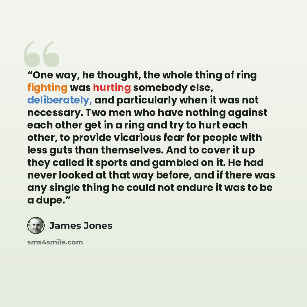 “One way, he thought, the whole thing of ring fighting was hurting somebody else, deliberately, and particularly when it was not necessary. Two men who have nothing against each other get in a ring and try to hurt each other, to provide vicarious fear for people with less guts than themselves. And…” quote by James Jones