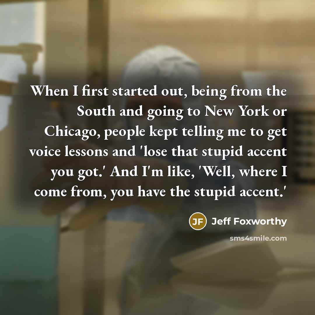 “When I first started out, being from the South and going to New York or Chicago, people kept telling me to get voice lessons and 'lose that stupid accent you got.' And I'm like, 'Well, where I come from, you have the stupid accent.'” quote by Jeff Foxworthy