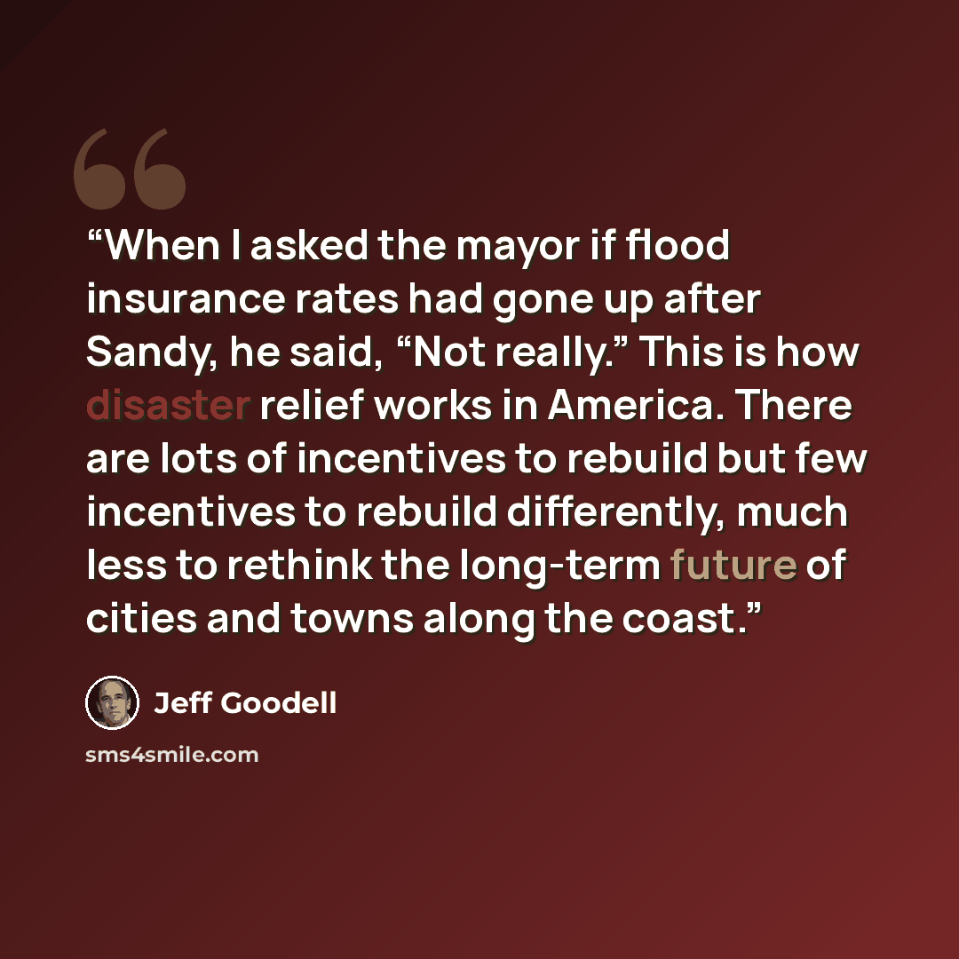 “When I asked the mayor if flood insurance rates had gone up after Sandy, he said, “Not really.” This is how disaster relief works in America. There are lots of incentives to rebuild but few incentives to rebuild differently, much less to rethink the long-term future of cities and towns along the…” quote by Jeff Goodell