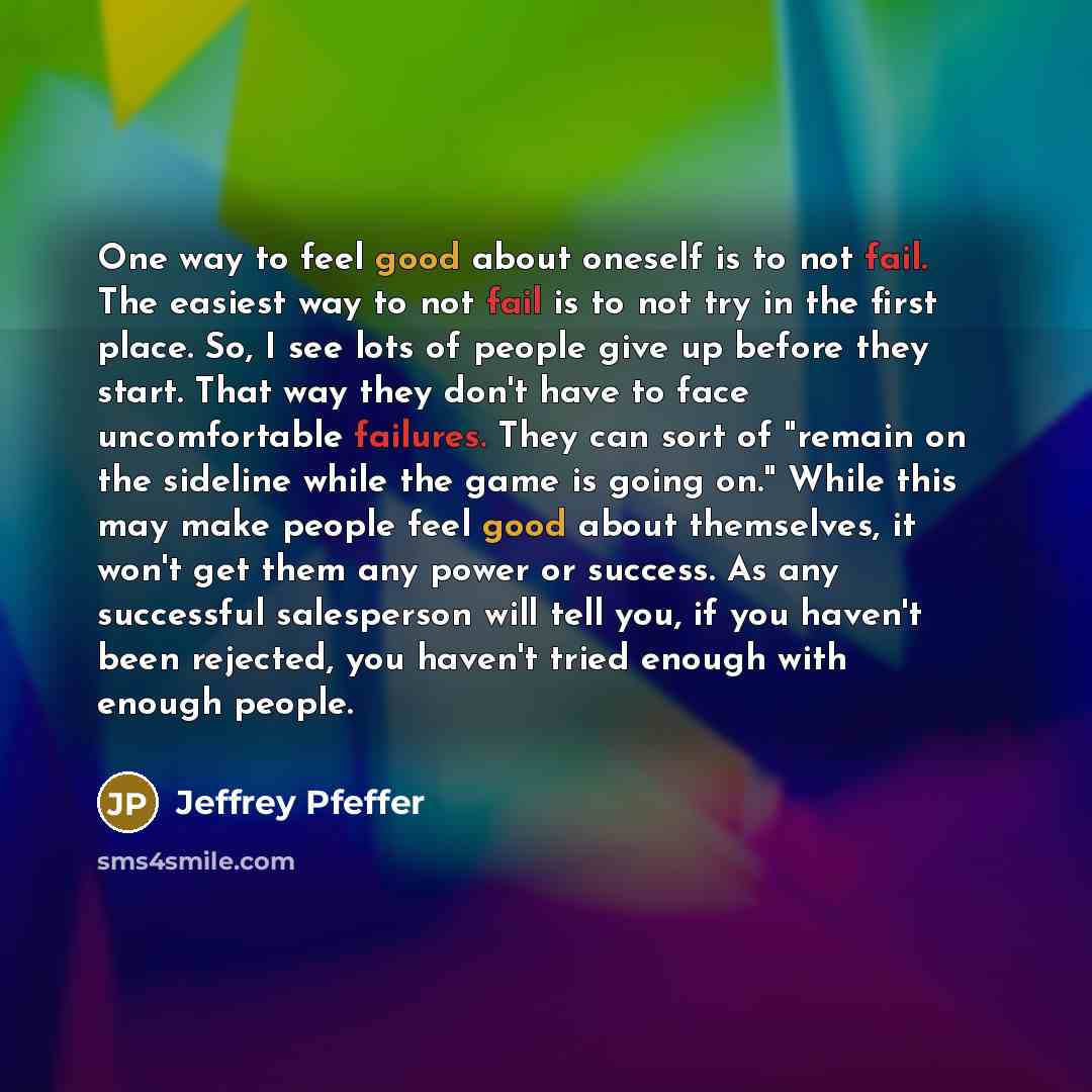 “One way to feel good about oneself is to not fail. The easiest way to not fail is to not try in the first place. So, I see lots of people give up before they start. That way they don't have to face uncomfortable failures. They can sort of "remain on the sideline while the game is going on." While…” quote by Jeffrey Pfeffer