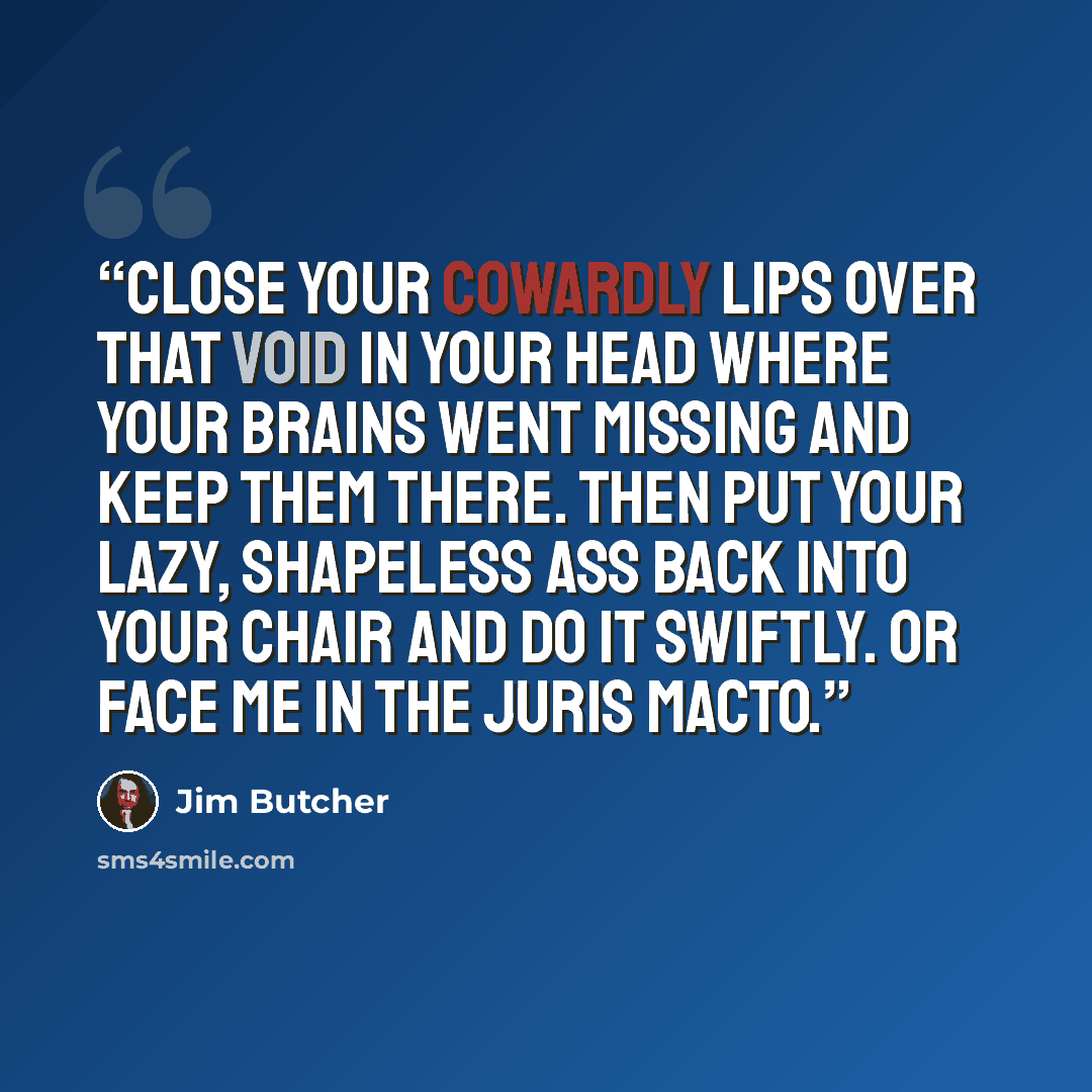 “Close your cowardly lips over that void in your head where your brains went missing and keep them there. Then put your lazy, shapeless ass back into your chair and do it swiftly. Or face me in the juris macto.” quote by Jim Butcher
