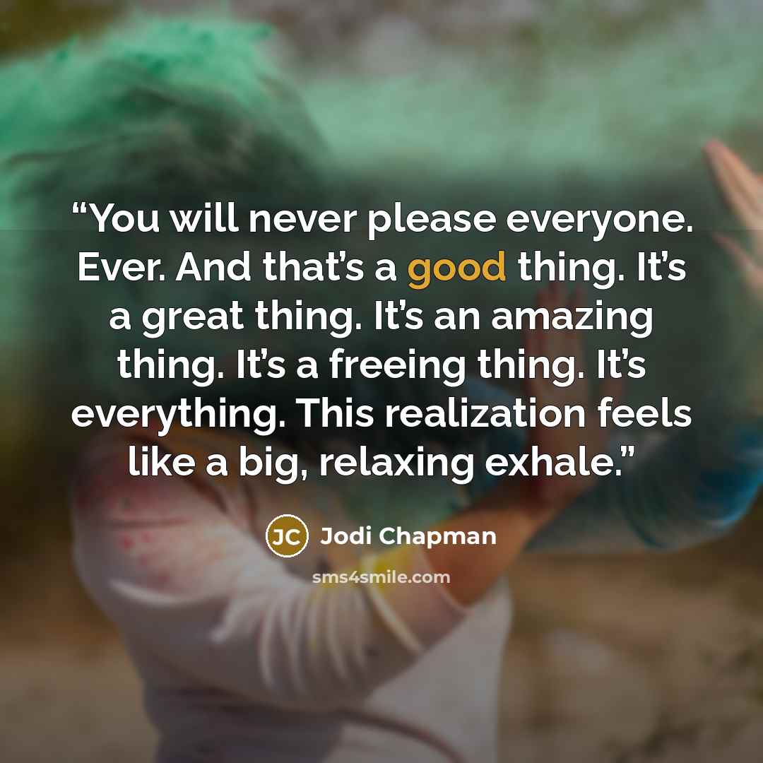 “You will never please everyone. Ever. And that’s a good thing. It’s a great thing. It’s an amazing thing. It’s a freeing thing. It’s everything. This realization feels like a big, relaxing exhale.” quote by Jodi Chapman