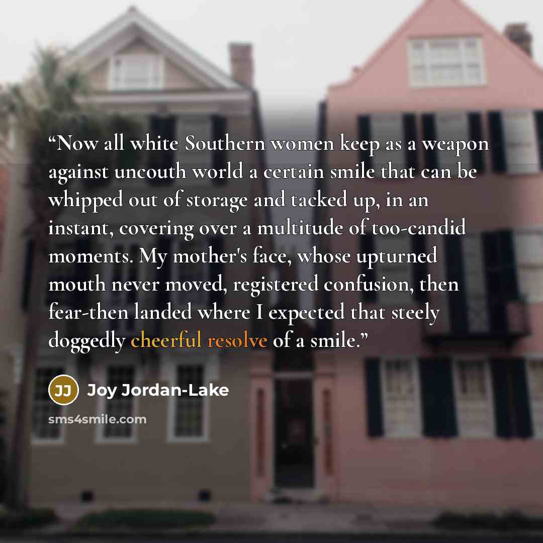 “Now all white Southern women keep as a weapon against uncouth world a certain smile that can be whipped out of storage and tacked up, in an instant, covering over a multitude of too-candid moments. My mother's face, whose upturned mouth never moved, registered confusion, then fear-then landed…” quote by Joy Jordan-Lake