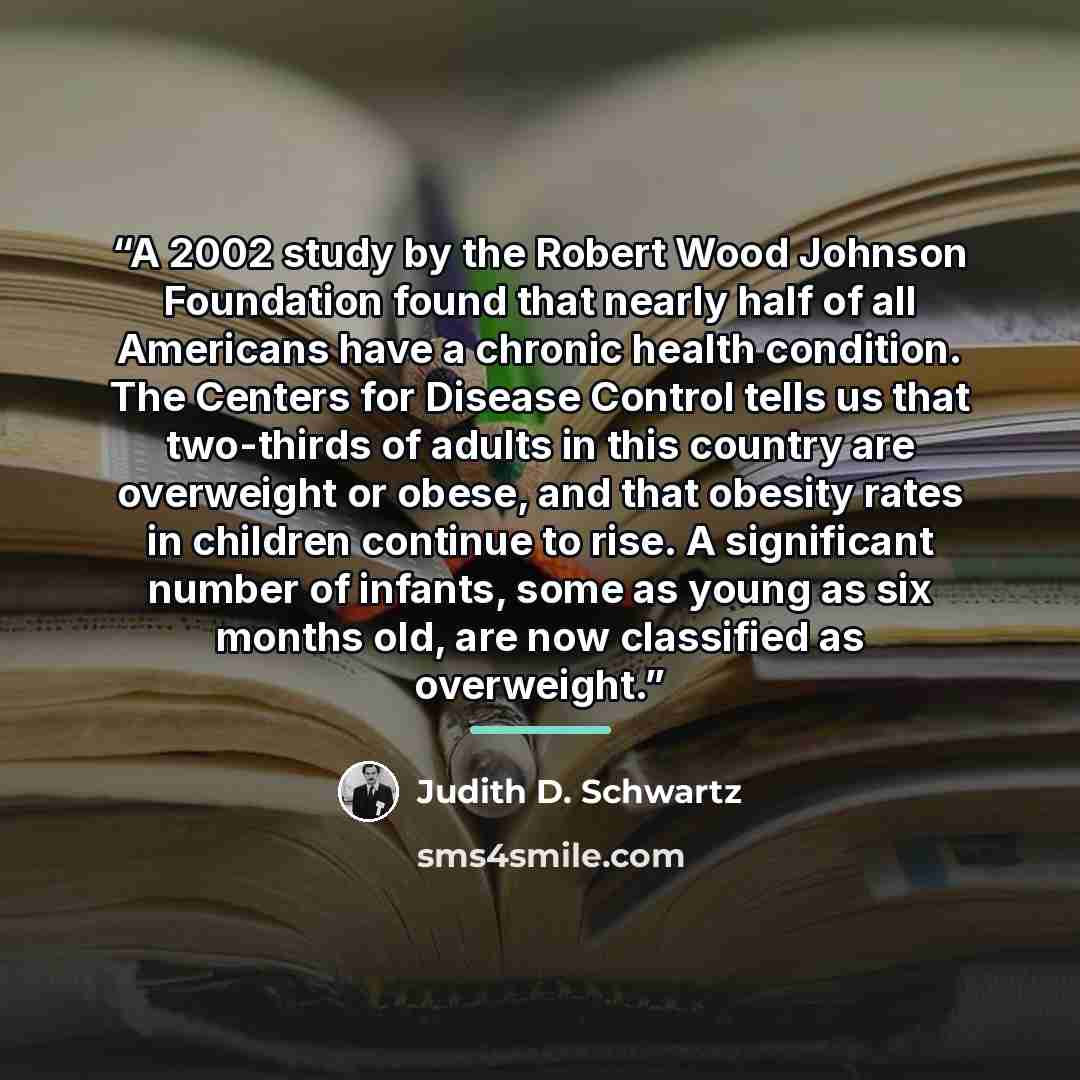 “A 2002 study by the Robert Wood Johnson Foundation found that nearly half of all Americans have a chronic health condition. The Centers for Disease Control tells us that two-thirds of adults in this country are overweight or obese, and that obesity rates in children continue to rise. A significant…” quote by Judith D. Schwartz