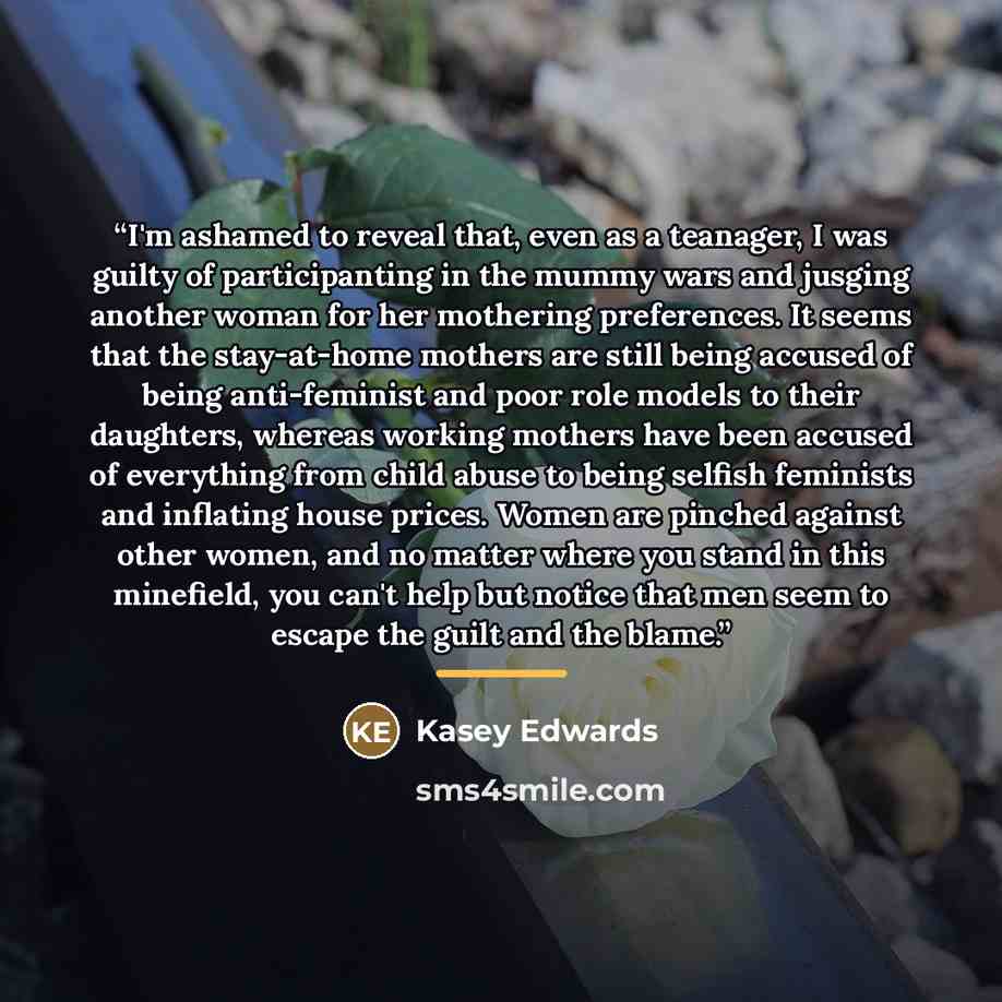 “I'm ashamed to reveal that, even as a teanager, I was guilty of participanting in the mummy wars and jusging another woman for her mothering preferences. It seems that the stay-at-home mothers are still being accused of being anti-feminist and poor role models to their daughters, whereas working…” quote by Kasey Edwards