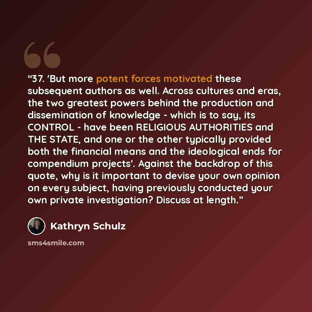 “37. 'But more potent forces motivated these subsequent authors as well. Across cultures and eras, the two greatest powers behind the production and dissemination of knowledge - which is to say, its CONTROL - have been RELIGIOUS AUTHORITIES and THE STATE, and one or the other typically provided…” quote by Kathryn Schulz