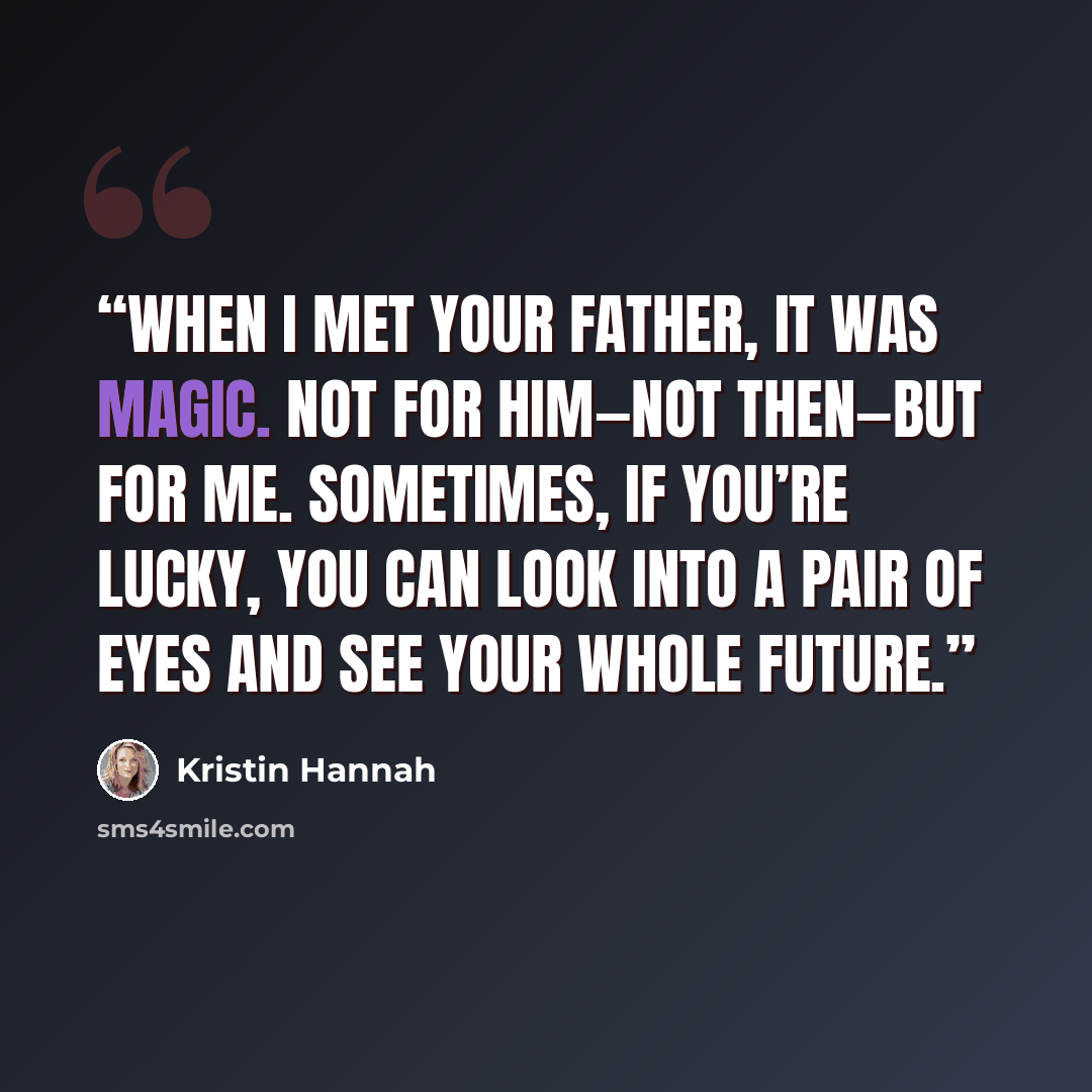 “When I met your father, it was magic. Not for him—not then—but for me. Sometimes, if you’re lucky, you can look into a pair of eyes and see your whole future.” quote by Kristin Hannah